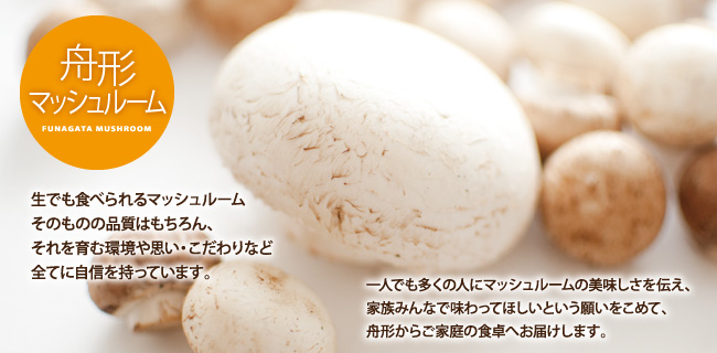 【舟形マッシュルーム】生でも食べられるマッシュルームそのものの品質はもちろん、それを育む環境や思い・こだわりなど全てに自信を持っています。一人でも多くの人にマッシュルームの美味しさを伝え、家族みんなで味わってほしいという願いをこめて、舟形からご家庭の食卓へお届けします。